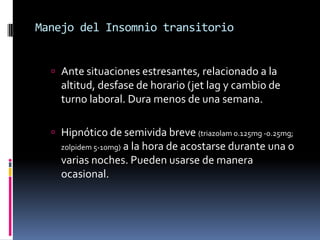 Manejo del Insomnio transitorio
 Ante situaciones estresantes, relacionado a la

altitud, desfase de horario (jet lag y cambio de
turno laboral. Dura menos de una semana.
 Hipnótico de semivida breve (triazolam 0.125mg -0.25mg;
zolpidem 5-10mg) a la hora de acostarse durante una o

varias noches. Pueden usarse de manera
ocasional.

 
