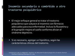 Insomnio secundario o comórbido a otro
trastorno psiquiátrico

 El mejor enfoque general es tratar el trastorno

psiquiátrico que subyace al insomnio con fármacos
adecuados para esa enfermedad. Incluso la fluoxetina y
el bupropión mejora el sueño conforme alivian el
síndrome depresivo.
 Si es necesario, agregar un hipnótico, según las

carácterísticas clínicas del trastorno.

Schatzberg A F; Cole J O; DeBattista C. Hipnóticos. De: Manual de Psicofarmacología clínica. 6° edición. American
Psychiatric Publishing. Whasington D.C. 2007

 