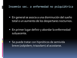 Insomnio sec. a enfermedad no psiquiátrica
 En general se asocia a una disminución del sueño
total o un aumento de los despertares nocturnos.
 En primer lugar definir y abordar la enfermedad
subyacente.
 Se puede tratar con hipnóticos de semivida
breve (zolpidem; triazolam) al acostarse.

 