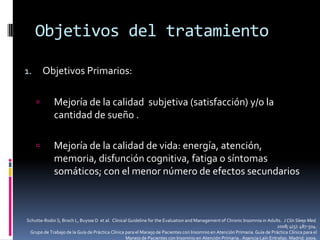 Objetivos del tratamiento
Objetivos Primarios:

1.


Mejoría de la calidad subjetiva (satisfacción) y/o la
cantidad de sueño .



Mejoría de la calidad de vida: energía, atención,
memoria, disfunción cognitiva, fatiga o síntomas
somáticos; con el menor número de efectos secundarios

Schutte-Rodin S, Broch L, Buysse D et al. Clinical Guideline for the Evaluation and Management of Chronic Insomnia in Adults. J Clin Sleep Med.
2008; 4(5): 487-504.
Grupo de Trabajo de la Guía de Práctica Clínica para el Manejo de Pacientes con Insomnio en Atención Primaria. Guía de Práctica Clínica para el
Manejo de Pacientes con Insomnio en Atención Primaria.. Agencia Laín Entralgo. Madrid; 2009.

 