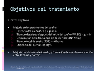Objetivos del tratamiento
2. Otros objetivos:




Mejoría en los parámetros del sueño:
1. Latencia del sueño (SOL) < 30 min
2. Tiempo despierto después del inicio del sueño (WASO) < 30 min
3. Disminución de la frecuencia de despertares (N° Awak)
4. Tiempo total de sueño (TST) >= 6 horas
5. Eficiencia del sueño > 80-85%
Mejoría del distrés relacionado; y formación de una clara asociación
entre la cama y dormir.

Schutte-Rodin S, Broch L, Buysse D et al. Clinical Guideline for the Evaluation and Management of Chronic Insomnia in Adults. J Clin Sleep Med. 2008;
4(5): 487-504.

 
