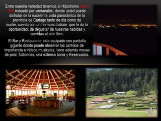 Entre nuestra variedad tenemos el Hipódromo Sport
 Bar rodeado por ventanales, donde usted puede
  disfrutar de la excelente vista panorámica de la
     provincia de Cartago tanto de día como de
noche, cuenta con un hermoso balcón que le da la
  oportunidad, de degustar de nuestras bebidas y
                 comidas al aire libre.
   El Bar y Restaurante esta equipado con pantalla
    gigante donde puede observar los partidos de
importancia o videos musicales, tiene además mesas
 de pool, futbolines, una extensa barra y Reservados.
 