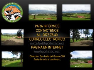 PARA INFORMES
   CONTACTENOS
    A L 2573 78 40
CORREO ELECTRÓNICO
mercadeo@hipodromocr.com
 PÁGINA EN INTERNET
    www.hipodromocr.com
Dirección: San Isidro del Guarco 300
    0este de soda el camionero.
 