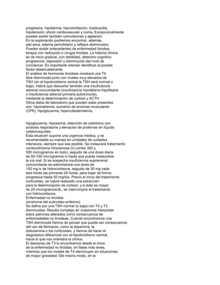 progresiva, hipotermia, hipoventilación, bradicardia,
hipotensión, shock cardiovascular y coma. Excepcionalmente
pueden existir también convulsiones y agitación.
En la exploración podremos encontrar, además,
piel seca, edema periorbitario y reflejos disminuidos.
Pueden existir antecedentes de enfermedad tiroidea,
terapia con radioyodo o cirugía tiroidea. La historia clínica
es de inicio gradual, con debilidad, deterioro cognitivo
progresivos, depresión y disminución del nivel de
conciencia. Es importante intentar identificar el posible
factor desencadenante.
El análisis de hormonas tiroideas mostrará una T4
libre disminuida junto con niveles muy elevados de
TSH (en el hipotiroidismo central la TSH será normal o
baja). Habrá que descartar también una insuficiencia
adrenal concomitante (insuficiencia hipotálamo-hipofisaria
o insuficiencia adrenal primaria autoinmune),
mediante la determinación de cortisol y ACTH.
Otros datos de laboratorio que pueden estar presentes
son: hiponatremia, aumento de enzimas musculares
(CPK), hipoglucemia, hipercolesterolemia,
hipoglucemia, hipoxemia, retención de carbónico con
acidosis respiratoria y elevación de proteínas en líquido
cefalorraquídeo.
Esta situación supone una urgencia médica, y es
recomendable su manejo en unidades de cuidados
intensivos, siempre que sea posible. Se instaurará tratamiento
conlevotiroxina intravenosa (iv) (entre 300 y
500 microgramos en bolo), seguido de una dosis diaria
de 50-100 microgramos iv hasta que pueda instaurarse
la vía oral. Si se sospecha insuficiencia suprarrenal
concomitante se administrará una dosis de
100 mg iv de hidrocortisona, seguido de 50 mg cada
seis horas las primeras 24 horas, para bajar de forma
progresiva hasta 50 mg/día. Previo al inicio del tratamiento
corticoideo, se habrá realizado una extracción
para la determinación de cortisol, y si éste es mayor
de 20 microgramos/dL, se interrumpirá el tratamiento
con hidrocortisona.
Enfermedad no tiroidea
(síndrome del eutiroideo enfermo)
Se define por una TSH normal (o baja) con T4 y T3
disminuidas. Resulta complejo en ocasiones interpretar
estos patrones alterados como consecuencia de
enfermedades no tiroideas. Cuando encontramos una
TSH disminuida hemos de pensar que puede ser consecuencia
del uso de fármacos, como la dopamina, la
dobutamina o los corticoides, y hemos de hacer el
diagnóstico diferencial con el hipotiroidismo central,
hacia lo que nos orientará la clínica.
El descenso de T3 lo encontramos desde el inicio
de la enfermedad no tiroidea, en fases más leves,
mientras que los niveles de T4 disminuyen en situaciones
de mayor gravedad. Del mismo modo, en la
 