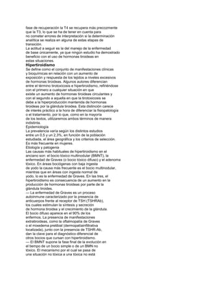 fase de recuperación la T4 se recupera más precozmente
que la T3, lo que se ha de tener en cuenta para
no cometer errores de interpretación si la determinación
analítica se realiza en alguna de estas etapas de
transición.
La actitud a seguir es la del manejo de la enfermedad
de base únicamente, ya que ningún estudio ha demostrado
beneficio con el uso de hormonas tiroideas en
estas situaciones.
Hipertiroidismo
Se define como el conjunto de manifestaciones clínicas
y bioquímicas en relación con un aumento de
exposición y respuesta de los tejidos a niveles excesivos
de hormonas tiroideas. Algunos autores diferencian
entre el término tirotoxicosis e hipertiroidismo, refiriéndose
con el primero a cualquier situación en que
existe un aumento de hormonas tiroideas circulantes y
con el segundo a aquella en que la tirotoxicosis se
debe a la hiperproducción mantenida de hormonas
tiroideas por la glándula tiroidea. Esta distinción carece
de interés práctico a la hora de diferenciar la fisiopatología
o el tratamiento, por lo que, como en la mayoría
de los textos, utilizaremos ambos términos de manera
indistinta.
Epidemiología
La prevalencia varía según los distintos estudios
entre un 0,5 y un 2,3%, en función de la población
estudiada, el área geográfica y los criterios de selección.
Es más frecuente en mujeres.
Etiología y patogenia
Las causas más habituales de hipertiroidismo en el
anciano son: el bocio tóxico multinodular (BMNT), la
enfermedad de Graves (o bocio tóxico difuso) y el adenoma
tóxico. En áreas bociógenas con baja ingesta
de yodo la causa más frecuente es el bocio multinodular,
mientras que en áreas con ingesta normal de
yodo, lo es la enfermedad de Graves. En las tres, el
hipertiroidismo es consecuencia de un aumento en la
producción de hormonas tiroideas por parte de la
glándula tiroides.
— La enfermedad de Graves es un proceso
autoinmune caracterizado por la presencia de
anticuerpos frente al receptor de TSH (TSHRAb),
los cuales estimulan la síntesis y secreción
de hormona tiroidea y el crecimiento de la glándula.
El bocio difuso aparece en el 90% de los
enfermos. La presencia de manifestaciones
extratiroideas, como la oftalmopatía de Graves
o el mixedema pretibial (dermopatíainfiltrativa
localizada), junto con la presencia de TSHR-Ab,
dan la clave para el diagnóstico diferencial de
otros bocios que cursan con hipertiroidismo.
— El BMNT supone la fase final de la evolución en
el tiempo de un bocio simple o de un BMN no
tóxico. El mecanismo por el cual se pasa de
una situación no tóxica a una tóxica no está
 