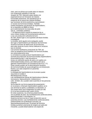 claro, pero se piensa que puede estar en relación
con mutaciones celulares a nivel del
receptor de TSH, liderando estas células una
expansiónclonal con formación de nódulos
funcionales autónomos. Se caracteriza por la
presencia de al menos dos nódulos tiroideos
que funcionan de forma autónoma y que producen
un exceso de hormonas tiroideas. También
puede precipitarse una situación de hipertiroidismo
en un paciente con BMN no tóxico
por la administración de dosis altas de yodo
(por ej., contrastes yodados).
— El adenoma tóxico supone la presencia de un
único nódulo tiroideo con funcionamiento autónomo
y con una producción suficiente de horm
de TSH, dando lugar a una supresión del lóbulo tiroideo
contralateral.
La tiroiditis, tanto aguda como subaguda, puede
dar lugar a hipertiroidismo por liberación de hormonas
durante el proceso de destrucción de los folículos,
pero esta causa es mucho menos habitual en ancianos
que en jóvenes.
Los tumores hipofisarios productores de TSH, así
como la resistencia de la hipofisis a la hormona tiroidea,
son extremadamente raras.
La amiodarona puede producir hipertiroidismo por
aumento de producción de hormona tiroidea (hipertiroidismo
poramiodarona tipo I, más frecuente en
zonas con deficiente aporte de yodo y en sujetos con
enfermedad tiroidea previa) y por destrucción de la
glándula (hipertiroidismo por amiodarona tipo II) (2, 11).
Otras causas pueden ser la administración excesiva
de hormona tiroidea de causa iatrogénica y la tirotoxicosis
facticia, que cabe sospechar en pacientes
psiquiátricos.
La etiología del hipertiroidismo en el anciano queda
resumida en la tabla 4.
Manifestaciones clínicas
Las manifestaciones típicas del hipertiroidismo (diarrea,
nerviosismo, hipersudoración, intolerancia al
calor, temblor, etc.) pueden estar ausentes en las personas
mayores.
Se ha descrito una forma especial de presentación
en el anciano, el llamado hipertiroidismo apático, en el
que dominan la apatía, la debilidad y la depresión, lo
que puede hacer que el diagnóstico se pase por alto
si no se tiene presente este cuadro clínico.
En otras ocasiones, los síntomas predominantes
son la pérdida de peso, las manifestaciones cardiovasculares,
gastrointestinales o neurológicas. La
ausencia de bocio se da en mayor proporción que en
pacientes jóvenes. Las manifestaciones cardiovasculares
predominantes son la fibrilación auricular y la
taquicardiasupraventricular. El exceso de hormona
tiroidea aumenta la demanda de oxígeno por parte del
miocardio, y puede desencadenar una angina de
 