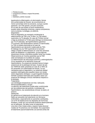 — Pérdida de peso.
— Insuficiencia cardiaca o angina frecuentes.
— AcxFA.
— Debilidad y atrofia muscular.
Igualmente la oftalmopatía y la dermopatía, típicas
de la enfermedad de Graves, las encontramos en
menor porcentaje entre los ancianos, aunque cuando
aparecen, son más graves y de peor evolución.
En el caso de que exista un bocio endotorácico,
pueden estar presentes síntomas y signos compresivos,
como la disnea, la disfagia y la disfonía.
Diagnóstico
Para el diagnóstico es necesario inicialmente la
determinación de TSH y de T4 libre. La TSH estará
suprimida y la T4 elevada. En caso de T4 libre normal
o baja se analizará la T3 libre para distinguir la tirotoxicosis
por T3 (T3 elevada), del hipertiroidismo subclínico
(T3 normal) y del hipotiroidismo central (T3 disminuida).
La TSH no estará suprimida en el caso de
hipertiroidismo por secreción inadecuada de TSH.
El hallazgo de una TSH suprimida en el anciano
obliga a repetir la determinación en unas tres semanas
antes de establecer un diagnóstico, ya que algunas
situaciones clínicas y fármacos pueden variar sus niveles.
Observaremos en muchos pacientes que la TSH
está normalizada en el análisis de control.
La determinación de anticuerpos antiTPO y antiriroglobulina
no es necesaria en la valoración inicial del
hipertiroidismo. Su presencia orientará hacia el origen
autoinmune de la patología de base. A pesar de que
los TSHR-Ab están presentes en más de un 90% de
los pacientes con enfermedad de Graves, no son
necesarios para el diagnóstico y su potencial utilidad
quedaría restringida para aquellos casos con dudas
sobre diagnóstico etiológico. La gammagrafía tiroidea
también quedará reservada para aquellos casos con
ausencia de hallazgos clínicos orientativos respecto a
la etiología.
Tratamiento
Las estrategias terapéuticas son tres: radioyodo,
fármacosantitiroideos y cirugía.
La elección del tratamiento puede estar condicionada
por las preferencias del paciente, la etiología del
hipertiroidismo, las caracteristicas clínicas, la edad y el
entorno.
Radioyodo
En general es el tratamiento de elección en el anciano.
Debe ser precedido del tratamiento con fármacos
antitiroideos, especialmente en pacientes cardiópatas,
con el fin de depleccionar los depósitos de hormonas
tiroideas y evitar así una tormenta tirotóxica desencadenada
por el radioyodo. Se debe iniciar el tratamiento
unos dos o tres meses antes y esperar hasta alcanzar
niveles de T4 próximos a la normalidad. Se suspenderá
el tratamiento aproximadamente una semana antes del
 