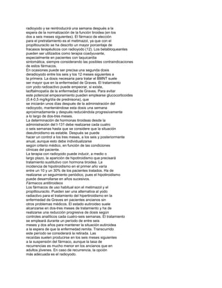 radioyodo y se reintroducirá una semana después a la
espera de la normalización de la función tiroidea (en los
dos a seis meses siguientes). El fármaco de elección
para el pretratamiento es el metimazol, ya que con el
propiltiouracilo se ha descrito un mayor porcentaje de
fracasos terapéuticos con radioyodo (12). Los betabloqueantes
pueden ser utilizados como terapia coadyuvante,
especialmente en pacientes con taquicardia
sintomática, siempre considerando las posibles contraindicaciones
de estos fármacos.
En ocasiones puede ser precisa una segunda dosis
deradioyodo entre los seis y los 12 meses siguientes a
la primera. La dosis necesaria para tratar el BMNT suele
ser mayor que en la enfermedad de Graves. El tratamiento
con yodo radioactivo puede empeorar, si existe,
laoftalmopatía de la enfermedad de Graves. Para evitar
este potencial empeoramiento pueden emplearse glucocorticoides
(0,4-0,5 mg/kg/día de prednisona), que
se iniciarán unos días después de la administración del
radioyodo, manteniéndose esta dosis una semana
aproximadamente y después reduciéndola progresivamente
a lo largo de dos-tres meses.
La determinación de hormonas tiroideas desde la
administración del I-131 debe realizarse cada cuatro
o seis semanas hasta que se considere que la situación
deeutiroidismo es estable. Después se puede
hacer un control a los tres meses, a los seis y posteriormente
anual, aunque esto debe individualizarse
según criterio médico, en función de las condiciones
clínicas del paciente.
La terapia con radioyodo puede inducir, a medio o
largo plazo, la aparición de hipotiroidismo que precisará
tratamiento sustitutivo con hormona tiroidea. La
incidencia de hipotiroidismo en el primer año varía
entre un 10 y un 30% de los pacientes tratados. Ha de
realizarse un seguimiento periódico, pues el hipotiroidismo
puede desarrollarse en años sucesivos.
Fármacos antitiroideos
Los fármacos de uso habitual son el metimazol y el
propiltiouracilo. Pueden ser una alternativa al yodo
radiactivo para el tratamiento del hipertiroidismo en la
enfermedad de Graves en pacientes ancianos sin
otros problemas médicos. El estado eutiroideo suele
alcanzarse en dos-tres meses de tratamiento y ha de
realizarse una reducción progresiva de dosis según
controles analíticos cada cuatro-seis semanas. El tratamiento
se empleará durante un período de entre seis
meses y dos años para mantener la situación eutiroidea
a la espera de que la enfermedad remita. Transcurrido
este período se considerará la retirada. Las
recaídas suelen producirse en los seis meses siguientes
a la suspensión del fármaco, aunque la tasa de
recurrencias es mucho menor en los ancianos que en
adultos jóvenes. En caso de recurrencia, la opción
más adecuada es el radioyodo.
 