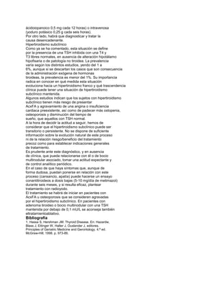 ácidoiopanoico 0,5 mg cada 12 horas) o intravenosa
(yoduro potásico 0,25 g cada seis horas).
Por otro lado, habrá que diagnosticar y tratar la
causa desencadenante.
Hipertiroidismo subclínico
Como ya se ha comentado, esta situación se define
por la presencia de una TSH inhibida con una T4 y
T3 libres normales, en ausencia de alteración hipotálamo
hipofisaria o de patología no tiroidea. La prevalencia
varía según los distintos estudios, yendo del 1 a
6%, aunque si se descartan los casos que son consecuencia
de la administración exógena de hormonas
tiroideas, la prevalencia es menor del 1%. Su importancia
radica en conocer en qué medida esta situación
evoluciona hacia un hipertiroidismo franco y qué trascendencia
clínica puede tener una situación de hipertiroidismo
subclínico mantenida.
Algunos estudios indican que los sujetos con hipertiroidismo
subclínico tienen más riesgo de presentar
AcxFA y agravamiento de una angina o insuficiencia
cardiaca preexistente, así como de padecer más ostopenia,
osteoporosis y disminución del tiempo de
sueño, que aquellos con TSH normal.
A la hora de decidir la actitud a seguir, hemos de
considerar que el hipertiroidismo subclínico puede ser
transitorio o persistente. No se dispone de suficiente
información sobre la evolución natural de este proceso
ni de la relación riesgo/beneficio del tratamiento
precoz como para establecer indicaciones generales
de tratamiento.
Es prudente ante este diagnóstico, y en ausencia
de clínica, que pueda relacionarse con él o de bocio
multinodular asociado, tomar una actitud expectante y
de control analítico periódico.
En el caso de que haya síntomas que, aunque de
forma dudosa, puedan ponerse en relación con este
proceso (cansancio, apatía) puede hacerse un ensayo
conantitiroideos a dosis bajas (5-10 mg/día de metimazol)
durante seis meses, y si resulta eficaz, plantear
tratamiento con radioyodo.
El tratamiento se habrá de iniciar en pacientes con
AcxFA u osteoporosis que se consideren agravadas
por el hipertiroidismo subclínico. En pacientes con
adenoma tiroideo o bocio multinodular con una TSH
mantenida por debajo de 0,1 mU/L se aconseja también
eltratamientoablativo.
Bibliografía
1. Hassa S, Hershman JM. Thyroid Disease. En: Hazardw,
Blass J, Ettinger W, Halter J, Ouslander J, editores.
Principles of Geriatric Medicine and Gerontology. 4.ª ed.
McGraw-Hill; 1998. p. 973-89.
 