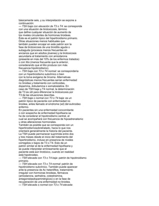 básicamente seis, y su interpretación se expone a
continuación:
— TSH baja con elevación de T3 o T4: se corresponde
con una situación de tirotoxicosis, término
que define cualquier situación de aumento de
los niveles circulantes de hormonas tiroideas.
Éste es el patrón típico del hipertiroidismo primario.
Otras situaciones menos habituales que
también pueden encajar en este patrón son la
fase de tirotoxicosis de una tiroiditis aguda o
subaguda (procesos menos frecuentes en
ancianos que en adultos jóvenes) y la tirotoxicosis
secundaria al tratamiento con amiodarona
(presente en más del 10% de los enfermos tratados)
o con litio (menos frecuente que la anterior,
considerando que el litio produce con más
frecuencia hipotiroidismo).
— TSH baja con T3 o T4 normal: se correspondería
con un hipertiroidismo subclínico o bien
con la toma exógena de tiroxina. Alternativas
diagnósticas menos frecuentes serían enfermedad
no tiroidea y tratamiento con corticoides,
dopamina, dobutamina o somatostatina. En
caso de TSH baja y T4 normal, la determinación
de T3 es útil para diferenciar la tirotoxicosis por
T3 de las situaciones descritas.
— TSH baja o normal con T3 o T4 baja: es un
patrón típico de paciente con enfermedad no
tiroidea, antes llamado el síndrome (sd) del eutiroideo
enfermo.
En pacientes sin una enfermedad concomitante
o con sospecha de enfermedad hipofisaria se
ha de considerar el hipotiroidismo central, el
cual se acompañará con frecuencia de hipoadrenalismo
u otras alteraciones hormonales.
También es posible que se corresponda con un
hipertiroidismosobretratado, hacia lo que nos
orientará generalmente la historia del paciente.
La TSH puede permanecer suprimida entre dos
y tres meses desde el inicio del tratamiento del
hipertiroidismo, incluso en presencia de niveles
corregidos o bajos de T3 o T4. Esto da un
patrón similar al de la enfermedad hipofisaria y
se puede interpretar erróneamente que el
paciente está aún tirotóxico, cuando en realidad
está hipotiroideo.
— TSH elevada con T3 o T4 baja: patrón de hipotiroidismo
primario.
— TSH elevada con T3 o T4 normal: patrón de
hipotiroidismo subclínico. También puede aparecer
ante la presencia de Ac heterófilos, tratamiento
irregular con hormonas tiroideas, fármacos
(amiodarona, sertralina, colestiramina,
antagonistasdopaminérgicos) o en la fase de
recuperación de una enfermedad no tiroidea.
— TSH elevada o normal con T3 o T4 elevada:
 