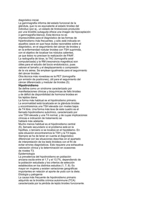diagnóstico inicial.
La gammagrafia informa del estado funcional de la
glándula, que no es equivalente al estado tiroideo del
individuo (por ej., un estado de tirotoxicosis producido
por una tiroiditis subaguda ofrece una imagen de hipocaptación
o gammagrafía blanca). Esta técnica no es
imprescindible para el diagnóstico de las formas de
hipertirodismo más frecuentes, y sólo está indicada en
aquellos casos en que haya dudas razonables sobre el
diagnóstico, en el seguimiento del cáncer de tiroides y
en la enfermendad nodular tiroidea con TSH suprimida,
con el objetivo de localizar los nódulos calientes,
ya que éstos no precisan la realización de PAAF.
La radiografía de tórax, la TAC (tomografía axial
computarizada) y la RM (resonancia magnética) son
útiles para el estudio del bocio endotorácico, pues
valoran el tamaño y el desplazamiento o compresión
de la vía aérea. Se emplean igualmente para el seguimiento
del cáncer tiroideo.
Otra técnica más novedosa es la PET (tomografía
por emisión de positrones), útil para el seguimiento del
cáncer diferenciado y medular de tiroides (5).
Hipotiroidismo
Se define como un síndrome caracterizado por
manifestaciones clínicas y bioquímicas de fallo tiroideo
y de déficit de disponibilidad de hormona tiroidea en
los tejidos diana.
La forma más habitual es el hipotirodismo primario.
La anormalidad está localizada en la glándula tiroides
y encontraremos una TSH elevada con niveles bajos
de T4 libre. Una forma más leve de este cuadro es el
llamado hipotiroidismo subclínico, caracterizado por
una TSH elevada y una T4 normal, y de cuyas implicaciones
clínicas e indicación de tratamiento se
hablará más adelante.
Mucho menos habitual es el hipotiroidismo central
(6), llamado secundario si el problema está en la
hipófisis, o terciario si se localiza en el hipotálamo. En
esta situación encontraremos la TSH y la T4 bajas.
Siempre se ha de tener en cuenta el diagnóstico
diferencial con las situaciones descritas en el apartado
de interpretación de los tests tiroideos con el fin de
evitar errores diagnósticos. Esto requiere una exhaustiva
valoración clínica y la determinación en ocasiones
de niveles T3.
Epidemiología
La prevalencia del hipotiroidismo en población
anciana oscila entre el 1,7 y el 13,7%, dependiendo de
la población estudiada y los criterios de selección
establecidos en los distintos estudios (1, 7, 8). Es
mayor en mujeres y existen variaciones geográficas
importantes en relación al aporte de yodo con la dieta.
Etiología y patogenia
La causa más frecuente de hipotiroidismo primario
adquirido es la tiroiditis crónica autoinmune (TCA)
caracterizada por la pérdida de tejido tiroideo funcionante.
 