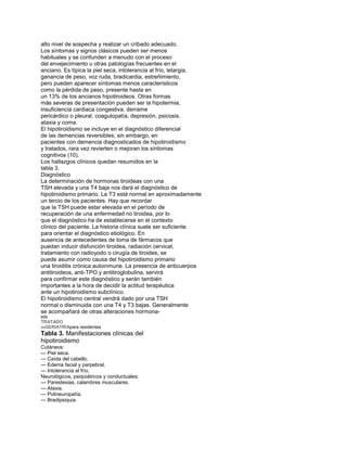alto nivel de sospecha y realizar un cribado adecuado.
Los síntomas y signos clásicos pueden ser menos
habituales y se confunden a menudo con el proceso
del envejecimiento u otras patologías frecuentes en el
anciano. Es típica la piel seca, intolerancia al frío, letargia,
ganancia de peso, voz ruda, bradicardia, estreñimiento,
pero pueden aparecer síntomas menos característicos
como la pérdida de peso, presente hasta en
un 13% de los ancianos hipotiroideos. Otras formas
más severas de presentación pueden ser la hipotermia,
insuficiencia cardiaca congestiva, derrame
pericárdico o pleural, coagulopatía, depresión, psicosis,
ataxia y coma.
El hipotiroidismo se incluye en el diagnóstico diferencial
de las demencias reversibles; sin embargo, en
pacientes con demencia diagnosticados de hipotiroidismo
y tratados, rara vez revierten o mejoran los síntomas
cognitivos (10).
Los hallazgos clínicos quedan resumidos en la
tabla 3.
Diagnóstico
La determinación de hormonas tiroideas con una
TSH elevada y una T4 baja nos dará el diagnóstico de
hipotiroidismo primario. La T3 está normal en aproximadamente
un tercio de los pacientes. Hay que recordar
que la TSH puede estar elevada en el período de
recuperación de una enfermedad no tiroidea, por lo
que el diagnóstico ha de establecerse en el contexto
clínico del paciente. La historia clínica suele ser suficiente
para orientar el diagnóstico etiológico. En
ausencia de antecedentes de toma de fármacos que
puedan inducir disfunción tiroidea, radiación cervical,
tratamiento con radioyodo o cirugía de tiroides, se
puede asumir como causa del hipotiroidismo primario
una tiroiditis crónica autoinmune. La presencia de anticuerpos
antitiroideos, anti-TPO y antitiroglobulina, servirá
para confirmar este diagnóstico y serán también
importantes a la hora de decidir la actitud terapéutica
ante un hipotiroidismo subclínico.
El hipotiroidismo central vendrá dado por una TSH
normal o disminuida con una T4 y T3 bajas. Generalmente
se acompañará de otras alteraciones hormona-
608
TRATADO
deGERIATRÍApara residentes
Tabla 3. Manifestaciones clínicas del
hipotiroidismo
Cutáneos:
— Piel seca.
— Caída del cabello.
— Edema facial y parpebral.
— Intolerancia al frío.
Neurológicos, psiquiátricos y conductuales:
— Parestesias, calambres musculares.
— Ataxia.
— Polineuropatía.
— Bradipsiquia.
 