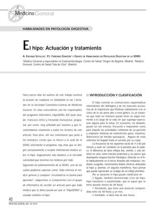 40
MedicinaGeneral
Hace pocos días los autores de este trabajo tuvimos
la ocasión de colaborar en Valladolid en las I Jorna-
das de la Sociedad Castellano-Leonesa de Medicina
General. En ellas coincidimos con los responsables
del programa informático HipoSEMG XXI (Juan Jura-
do, Francisco Ortiz y Fernando Gonçalves), progra-
ma, por cierto, muy utilizado por nosotros y que re-
comendamos vivamente a todos los lectores de este
artículo. Pues bien, allí nos comentaron que junto a
las múltiples visitas que se hacen a la web de la
SEMG solicitando el programa, hay otras que se diri-
gen exclusivamente a recabar información médica so-
bre el hipo. Seguramente esto obedece a la increíble
curiosidad que tenemos los médicos por todo.
Siguiendo los planteamientos de la SEMG, uno de los
cuales podemos expresar como "todo interesa al mé-
dico general y cualquier circunstancia es buena para
aprender", adquirimos el compromiso con el grupo
de informática de escribir un artículo para que todo
médico que lo desee pueda así usar el "HipoSEMG" y
estudiar también el hipo.
■ INTRODUCCIÓN Y CLASIFICACIÓN
El hipo consiste en contracciones espasmódicas
intermitentes del diafragma y de los músculos acceso-
rios de la inspiración que finalizan súbitamente con el
cierre de la vía aérea alta a nivel glótico. Es un trastor-
no que todo ser humano puede tener en algún mo-
mento a lo largo de la vida sin que suponga repercu-
sión alguna para la salud. En ocasiones, no obstante,
puede ser tan intenso, frecuente e importante como
para impedir las actividades cotidianas de un paciente
y originarle síntomas de malnutrición grave, insomnio,
dehiscencia de heridas quirúrgicas... Alguno de estos
enfermos ha llegado hasta el suicidio por su culpa.
La frecuencia de los espasmos oscila de 4 a 60 por
minuto y suele ser constante en la persona que lo pade-
ce. A diferencia de otros reflejos (tos, vómito...), este sín-
toma no sirve como función protectora y no parece que
desempeñe ninguna función fisiológica. Detectar en el fe-
to habitualmente en el tercer trimestre del embarazo, me-
diante ecografía, movimientos fetales rítmicos atribuidos
al hipo y, además, en algunos mamíferos, hace pensar
que pueda representar un vestigio de un reflejo primitivo.
Por su duración el hipo puede clasificarse en:
• Agudo, también denominado crisis de hipo,
hipo transitorio o autolimitado, que es aquél que se
tiene durante menos de 48 horas.
• Persistente, que tiene una duración compren-
dida entre las 48 horas y un mes.
• Intratable, si dura más de dos meses.
El hipo: Actuación y tratamiento
A. ENCINAS SOTILLOS1
, P.J. CAÑONES GARZÓN2
Y GRUPO DE HABILIDADES EN PATOLOGÍA DIGESTIVA DE LA SEMG
1
Médico General y especialista en Gastroenterología. Centro de Salud "Virgen de Begoña. Madrid. 2
Médico
General. Centro de Salud "Isla de Oza". Madrid.
HABILIDADES EN PATOLOGÍA DIGESTIVA
MEDICINA GENERAL 2001; 30: 40-44
SUMARIO
 