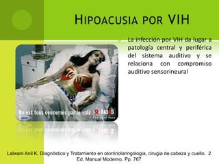 Hipoacusia por VIH	La infección por VIH da lugar a patología central y periférica del sistema auditivo y se relaciona con compromiso auditivo sensorineuralLalwani Anil K. Diagnóstico y Tratamiento en otorrinolaringologia, cirugia de cabeza y cuello.  2 Ed. Manual Moderno. Pp. 767