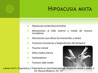 Hipoacusia mixtaHipoacusia conductiva+sensitivaAfectaciones al oído interno y medio de manera simultáneaOtosclerosis que afecta los huesecillos y cócleaFracturas transversas y longitudinales del temporalTrauma craneal Otitis media crónica ColesteatomaTumores oído medioLalwani Anil K. Diagnóstico y Tratamiento en otorrinolaringologia, cirugia de cabeza y cuello.  2 Ed. Manual Moderno. Pp. 767