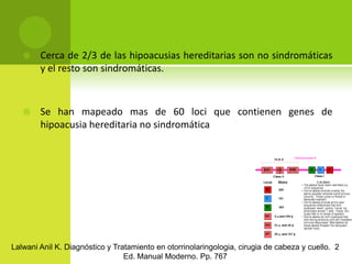 Cerca de 2/3 de las hipoacusias hereditarias son no sindromáticas y el resto son sindromáticas.Se han mapeado mas de 60 loci que contienen genes de hipoacusia hereditaria no sindromáticaLalwani Anil K. Diagnóstico y Tratamiento en otorrinolaringologia, cirugia de cabeza y cuello.  2 Ed. Manual Moderno. Pp. 767
