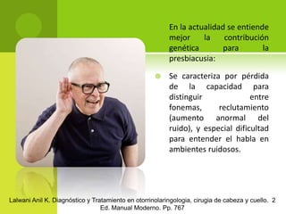 En la actualidad se entiende mejor la contribución genética para la presbiacusia:Se caracteriza por pérdida de la capacidad para distinguir entre fonemas, reclutamiento (aumento anormal del ruido), y especial dificultad para entender el habla en ambientes ruidosos.Lalwani Anil K. Diagnóstico y Tratamiento en otorrinolaringologia, cirugia de cabeza y cuello.  2 Ed. Manual Moderno. Pp. 767