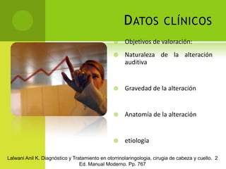 Datos clínicosObjetivos de valoración:Naturaleza de la alteración auditiva 	Gravedad de la alteraciónAnatomía de la alteraciónetiologíaLalwani Anil K. Diagnóstico y Tratamiento en otorrinolaringologia, cirugia de cabeza y cuello.  2 Ed. Manual Moderno. Pp. 767
