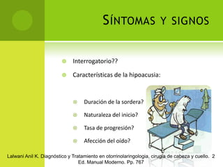 Síntomas y signosInterrogatorio?? Características de la hipoacusia:Duración de la sordera?Naturaleza del inicio?Tasa de progresión?Afección del oído?Lalwani Anil K. Diagnóstico y Tratamiento en otorrinolaringologia, cirugia de cabeza y cuello.  2 Ed. Manual Moderno. Pp. 767