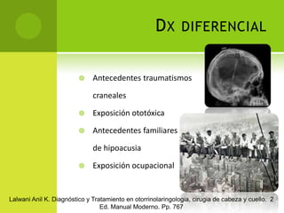 Dx diferencialAntecedentes traumatismos 	cranealesExposición ototóxicaAntecedentes familiares	de hipoacusiaExposición ocupacionalLalwani Anil K. Diagnóstico y Tratamiento en otorrinolaringologia, cirugia de cabeza y cuello.  2 Ed. Manual Moderno. Pp. 767