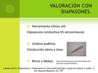 VALORACIÓN CON DIAPASONES.Herramienta clínica útil.Hipoacusia conductiva VS sensorineural.Umbral auditivo.Conducción aérea y ósea.Rinne y Weber.http://www.educacionmusical.es/wiki/index.php?title=Diapas%C3%B3nLalwani Anil K. Diagnóstico y Tratamiento en otorrinolaringologia, cirugia de cabeza y cuello.  2 Ed. Manual Moderno. Pp. 767