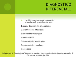 DIAGNÓSTICO DIFERENCIAL.Las diferentes causas de hipoacusia sensorineural, generalmente son :1. causas de desarrollo o hereditarias2.enfermedades infecciosas 3.toxicidad farmacológica4.traumatismos5.enfermedades neurologicas 6.enfermedades vasculares7 neoplasias Lalwani Anil K. Diagnóstico y Tratamiento en otorrinolaringologia, cirugia de cabeza y cuello.  2 Ed. Manual Moderno. Pp. 767