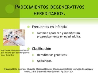 Padecimientos degenerativos hereditarios.Frecuentes en infanciaTambién aparecen y manifiestan progresivamente en edad adulta.ClasificaciónHereditarios genéticos.Adquiridos.http://www.elfueguino.com/lanzan-plan-nacional-para-detectar-posibles-casos-de-sorderaFajardo Dolci German, Chavolla Magaña Rogelio. Otorrinolaringología y cirugía de cabeza y cuello. 2 Ed. Sistemas Inter Editores. Pp 202 - 204