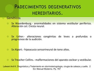 Padecimientos degenerativos hereditarios.GenéticosSx Waardenburg.- anormalidades en sistema vestibular periferico. Alteración cel. Cresta neural.Sx Usher.- alteraciones congénitas de leves a profundas o progresivas de la audición.Sx Alport.- hipoacusia sensorineural de tono altos.Sx Treacher Collins.- malformaciones del aparato coclear y vestibular.Lalwani Anil K. Diagnóstico y Tratamiento en otorrinolaringologia, cirugia de cabeza y cuello.  2 Ed. Manual Moderno. Pp. 767