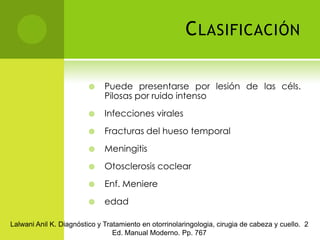 ClasificaciónPuede presentarse por lesión de las céls. Pilosas por ruido intensoInfecciones viralesFracturas del hueso temporalMeningitisOtosclerosis coclearEnf. MeniereedadLalwani Anil K. Diagnóstico y Tratamiento en otorrinolaringologia, cirugia de cabeza y cuello.  2 Ed. Manual Moderno. Pp. 767