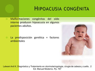 Hipoacusia congénitaMalformaciones congénitas del oído interno producen hipoacusia en algunos pacientes adultos.La predisposición genética + factores ambientalesLalwani Anil K. Diagnóstico y Tratamiento en otorrinolaringologia, cirugia de cabeza y cuello.  2 Ed. Manual Moderno. Pp. 767