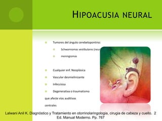 Hipoacusia neuralTumores del ángulo cerebelopontino:Schwannomasvestibulares (neurinomas del acústico)meningiomasCualquier enf. NeoplásicaVascular desmielinizante Infecciosa Degenerativa o traumatismoque afecte vías auditivas centralesLalwani Anil K. Diagnóstico y Tratamiento en otorrinolaringologia, cirugia de cabeza y cuello.  2 Ed. Manual Moderno. Pp. 767