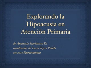 Explorando la
        Hipoacusia en
      Atención Primaria
dr. Anastasia Scarlatescu R1
coordinador dr. Lucia Tejera Pulido
oct 2011 Fuerteventura
 