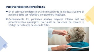 INTERVENCIONES ESPECÍFICAS
 En el caso que se detecte una disminución de la agudeza auditiva el
paciente debe ser referido a un otorrinolaringólogo.
 Generalmente los pacientes adultos mayores toleran mal los
procedimientos quirúrgicos (frecuente la presencia de mareos y
vértigo persistentes después de ésta).
 