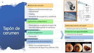 Tapón de
cerumen
 hipoacusia (de transmisión) y/o
inestabilidad
 mareos,
 sensación de ocupación y autofonía.
Motivo de consulta:
 Otoscopia: se visualizará el tapón de
cerumen obstruyendo el conducto
Exploración y diagnóstico.
 Extracción
Actitud terapéutica:
 breve crisis vertiginosa por la
introducción de agua muy caliente o fría.
Complicaciones de la extracción:
Reblandecimiento del tapón
• mediante gotas tópicas disolventes.
Extracción con agua templada
• mediante jeringa apropiada.
Nunca
• usar pinzas para su extracción.
 