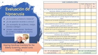 HHIE-S (VERSIÓN CORTA)
Si(4) Algunas
veces
(2)
No
(0)
¿Alguna vez se ha sentido avergonzado al conocer
personas, debido a problemas para oír?
¿Los problemas para oír le hacen sentir frustrado al
hablar con miembros de su familia?
¿Tiene dificultas para oír cuando alguien le habla en voz
baja?
¿Alguna vez ha tenido limitaciones debido a problemas
para oír?
¿Los problemas para oír le han causado dificultades al
visitar amigos, parientes o vecinos?
¿Los problemas para oír han hecho que vaya menos
seguido de lo que le gustaría a actos sociales o servicios
religiosos?
¿Los problemas para oír han causado discusiones con
miembros de su familia?
¿Los problemas para oír le causan dificultad para
entender los programas de televisión o radio?
¿Cree que su problema para oír limita su vida personal o
social?
¿Un problema para oír le causa dificultad cuando va con
amigos o parientes a un restaurante?
TOTAL
RANGO DE PUNTOS: 0 - 40
0 - 8 - sin alteración
auto percibida
24 - 40 - dificultad
significativa
10 - 22 - con dificultad leve
a moderada
 ¿Es la sordera unilateral o bilateral?
 ¿Es de aparición reciente o crónica?
 ¿Se acompaña de acúfenos, otalgia,
otorrea o vértigo?
 ¿Existen antecedentes familiares
de sordera o trabajo con trauma
acústico?
Hearing Handicap Inventory for the
Elderly-Screening, versión corta
HHIE-S.
 