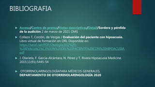 BIBLIOGRAFIA
 Acceso/Centro de prensa/Notas descriptivas/Detail/Sordera y pérdida
de la audición 2 de marzo de 2021 OMS
 Collazo T, Corzón, de Vergas J Evaluación del paciente con hipoacusia.
Libro virtual de formación en ORL Disponible en:
https://seorl.net/PDF/Otologia/032%20-
%20EVALUACI%C3%93N%20DEL%20PACIENTE%20CON%20HIPOACUSIA.
pdf
 J. Olarieta, F. García-Alcántara, N. Pérez y T. Rivera Hipoacusia Medicine.
2015;11(91):5445-54
 OTORRINOLARINGOLOGÍAPARA MÉDICOS GENERALES,
DEPARTAMENTO DE OTORRINOLARINGOLOGÍA 2020
 
