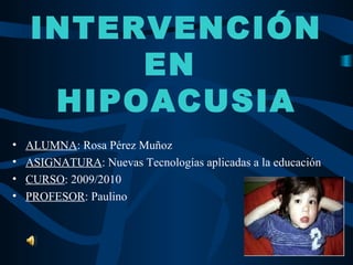 INTERVENCIÓN
         EN
     HIPOACUSIA
•   ALUMNA: Rosa Pérez Muñoz
•   ASIGNATURA: Nuevas Tecnologías aplicadas a la educación
•   CURSO: 2009/2010
•   PROFESOR: Paulino
 
