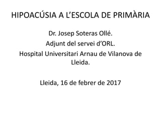 HIPOACÚSIA A L’ESCOLA DE PRIMÀRIA
Dr. Josep Soteras Ollé.
Adjunt del servei d’ORL.
Hospital Universitari Arnau de Vilanova de
Lleida.
Lleida, 16 de febrer de 2017
 