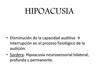 • Disminución de la capacidad auditiva →
Interrupción en el proceso fisiológico de la
audición.
• Sordera: Hipoacusia neurosensorial bilateral,
profunda y permanente.
HIPOACUSIA
 