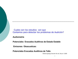 Cuales son los estudios con que
Contamos para detectar los problemas de Audición?
Audiometria
Potenciales Evocados Auditivos de Estado Estable
Emisones Otoacusticas:
Potenciales Evocados Auditivos de Tallo
Otolaryngology Secrets 4to ed. Bruce J 2008
.
 