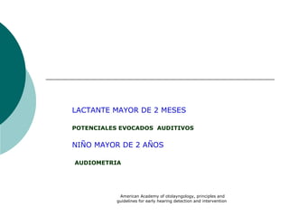 American Academy of otolayngology, principles and
guidelines for early hearing detection and intervention
LACTANTE MAYOR DE 2 MESES
POTENCIALES EVOCADOS AUDITIVOS
NIÑO MAYOR DE 2 AÑOS
AUDIOMETRIA
 