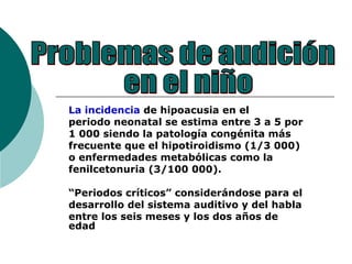 La incidencia de hipoacusia en el
periodo neonatal se estima entre 3 a 5 por
1 000 siendo la patología congénita más
frecuente que el hipotiroidismo (1/3 000)
o enfermedades metabólicas como la
fenilcetonuria (3/100 000).
“Periodos críticos” considerándose para el
desarrollo del sistema auditivo y del habla
entre los seis meses y los dos años de
edad
 