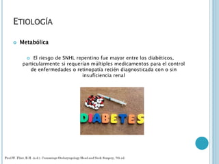 ETIOLOGÍA
 Metabólica
 El riesgo de SNHL repentino fue mayor entre los diabéticos,
particularmente si requerían múltiples medicamentos para el control
de enfermedades o retinopatía recién diagnosticada con o sin
insuficiencia renal
 