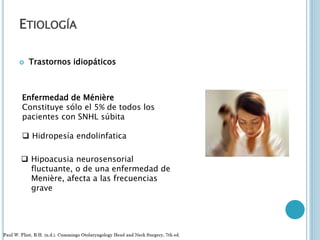 ETIOLOGÍA
 Trastornos idiopáticos
Enfermedad de Ménière
Constituye sólo el 5% de todos los
pacientes con SNHL súbita
 Hipoacusia neurosensorial
fluctuante, o de una enfermedad de
Menière, afecta a las frecuencias
grave
 Hidropesía endolinfatica
 
