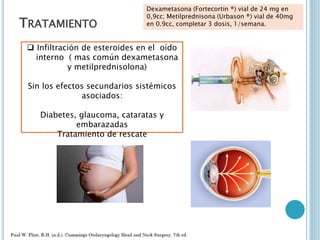 TRATAMIENTO
 Infiltración de esteroides en el oído
interno ( mas común dexametasona
y metilprednisolona)
Sin los efectos secundarios sistémicos
asociados:
Diabetes, glaucoma, cataratas y
embarazadas
Tratamiento de rescate
Dexametasona (Fortecortin ®) vial de 24 mg en
0,9cc; Metilprednisona (Urbason ®) vial de 40mg
en 0.9cc, completar 3 dosis, 1/semana.
 