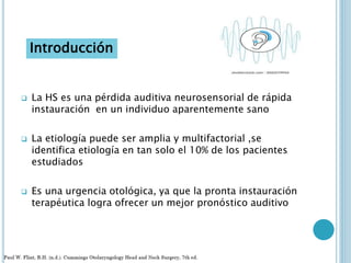  La HS es una pérdida auditiva neurosensorial de rápida
instauración en un individuo aparentemente sano
 La etiología puede ser amplia y multifactorial ,se
identifica etiología en tan solo el 10% de los pacientes
estudiados
 Es una urgencia otológica, ya que la pronta instauración
terapéutica logra ofrecer un mejor pronóstico auditivo
Introducción
 
