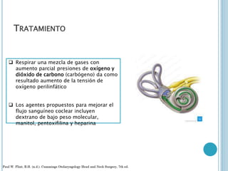 TRATAMIENTO
 Respirar una mezcla de gases con
aumento parcial presiones de oxígeno y
dióxido de carbono (carbógeno) da como
resultado aumento de la tensión de
oxígeno perilinfático
 Los agentes propuestos para mejorar el
flujo sanguíneo coclear incluyen
dextrano de bajo peso molecular,
manitol, pentoxifilina y heparina
 