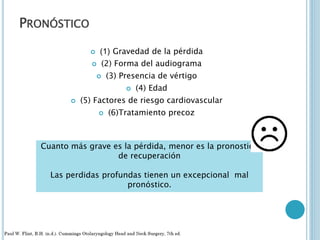 PRONÓSTICO
 (1) Gravedad de la pérdida
 (2) Forma del audiograma
 (3) Presencia de vértigo
 (4) Edad
 (5) Factores de riesgo cardiovascular
 (6)Tratamiento precoz
Cuanto más grave es la pérdida, menor es la pronostico
de recuperación
Las perdidas profundas tienen un excepcional mal
pronóstico.
 