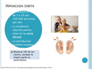 HIPOACUSIA SÚBITA
• La incidencia varía
de 5 a 20 por
100.000 personas
por año
• La incidencia
máxima parece
estar en la sexta
década
• La distribución
hombre/mujeres
esencialmente
iguales
 Bilateral (4% de los
casos), aunque la
mayor parte es
asincrónica
 