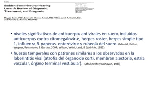 • niveles significativos de anticuerpos antivirales en suero, incluidos
anticuerpos contra citomegalovirus, herpes zoster, herpes simple tipo
1, influenza B, paperas, enterovirus y rubeola del suero. (Mentel, Kaftan,
Wegner, Reissmann, & Gurtler, 2004; Wilson, Veltri, Laird, & Sprinkle, 1983):
• huesos temporales con patrones similares a los observados en la
laberintitis viral (atrofia del órgano de corti, membran atectoria, estria
vascular, órgano terminal vestibular). (Schuknecht y Donovan, 1986)
 